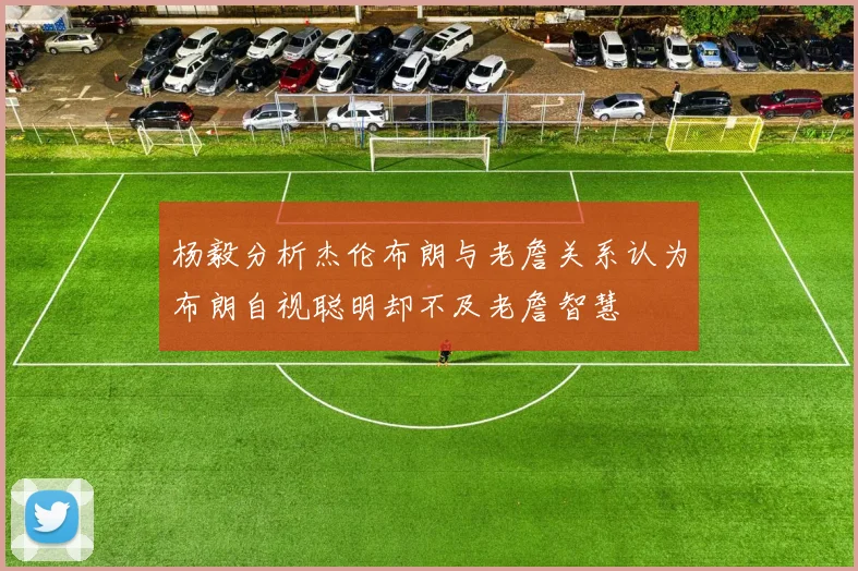 杨毅分析杰伦布朗与老詹关系认为布朗自视聪明却不及老詹智慧