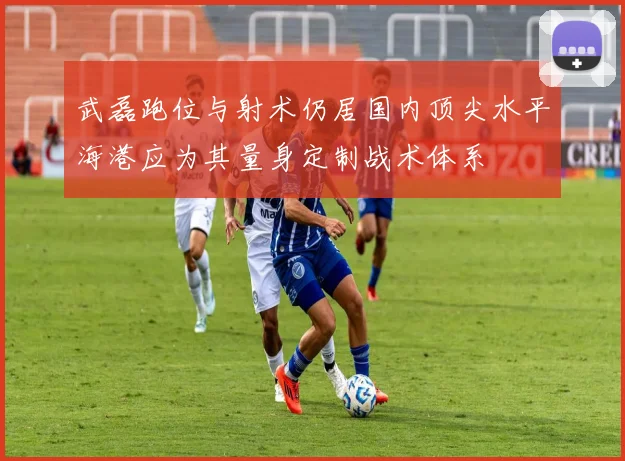 武磊跑位与射术仍居国内顶尖水平海港应为其量身定制战术体系