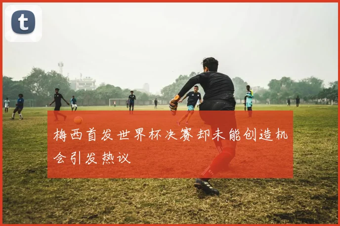 梅西首发世界杯决赛却未能创造机会引发热议